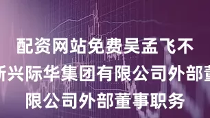 配资网站免费吴孟飞不再担任新兴际华集团有限公司外部董事职务