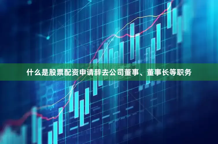 什么是股票配资申请辞去公司董事、董事长等职务