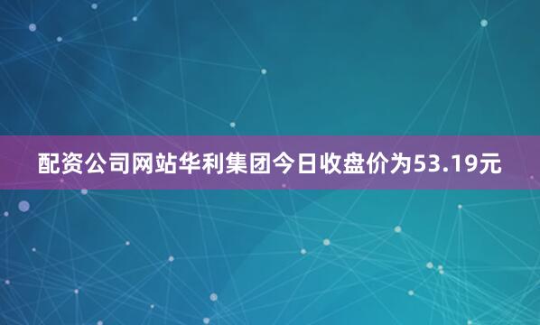 配资公司网站华利集团今日收盘价为53.19元