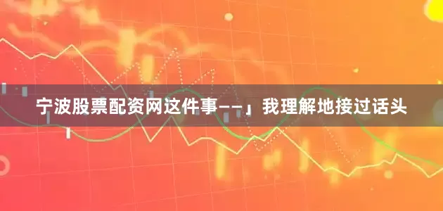 宁波股票配资网这件事——」我理解地接过话头