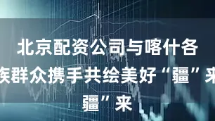 北京配资公司与喀什各族群众携手共绘美好“疆”来