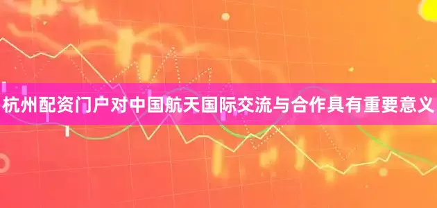 杭州配资门户对中国航天国际交流与合作具有重要意义