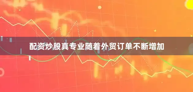 配资炒股真专业随着外贸订单不断增加