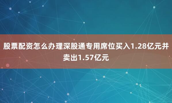 股票配资怎么办理深股通专用席位买入1.28亿元并卖出1.57亿元