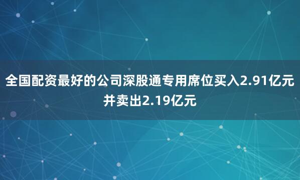 全国配资最好的公司深股通专用席位买入2.91亿元并卖出2.19亿元