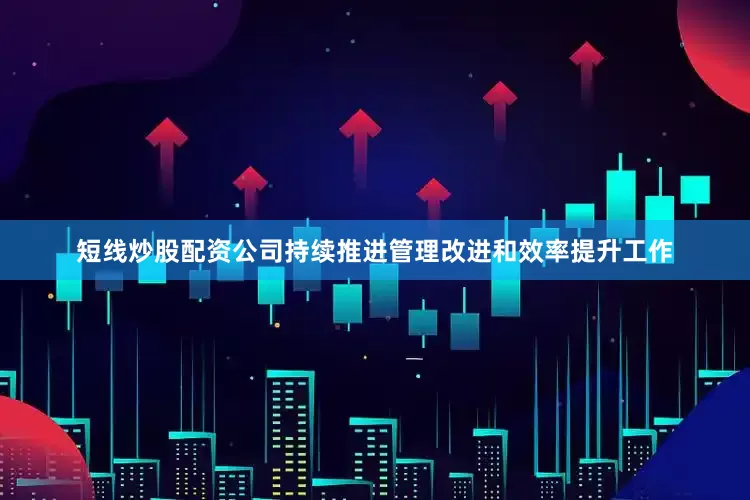 短线炒股配资公司持续推进管理改进和效率提升工作