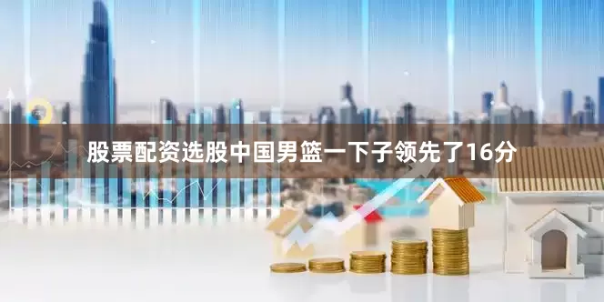 股票配资选股中国男篮一下子领先了16分