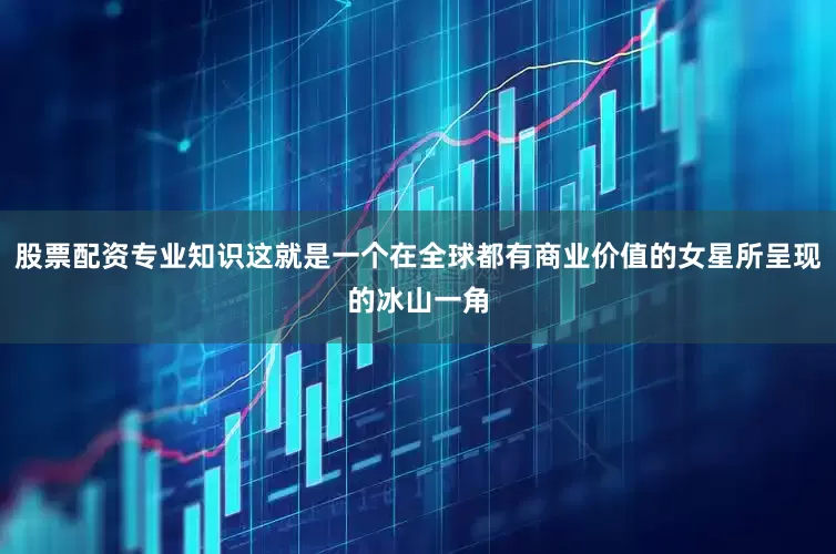 股票配资专业知识这就是一个在全球都有商业价值的女星所呈现的冰山一角