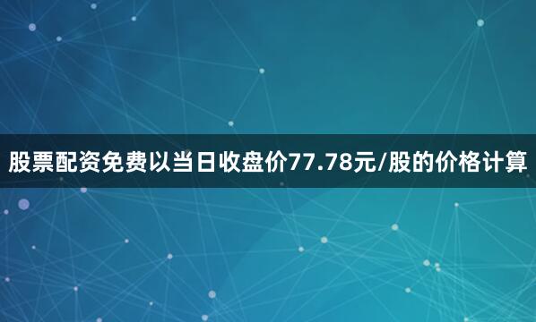 股票配资免费以当日收盘价77.78元/股的价格计算