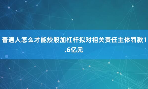 普通人怎么才能炒股加杠杆拟对相关责任主体罚款1.6亿元