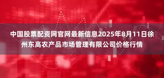 中国股票配资网官网最新信息2025年8月11日徐州东高农产品市场管理有限公司价格行情