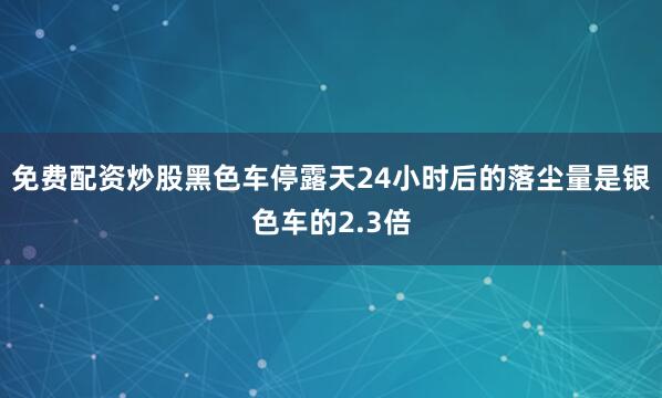 免费配资炒股黑色车停露天24小时后的落尘量是银色车的2.3倍