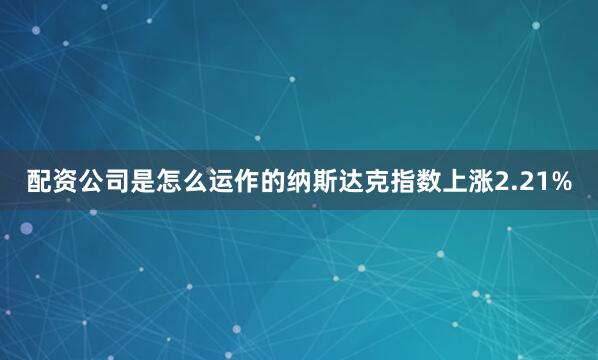配资公司是怎么运作的纳斯达克指数上涨2.21%