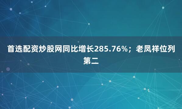 首选配资炒股网同比增长285.76%；老凤祥位列第二